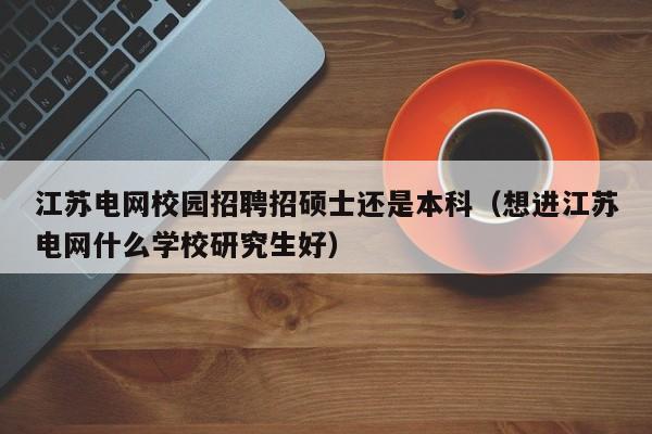 江苏电网校园招聘招硕士还是本科（想进江苏电网什么学校研究生好）-第1张图片-公办高校硕士招聘信息-最新高校硕士招聘信息-公办高校招聘条件