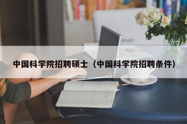 中国科学院招聘硕士（中国科学院招聘条件）-第1张图片-公办高校硕士招聘信息-最新高校硕士招聘信息-公办高校招聘条件