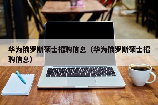 华为俄罗斯硕士招聘信息（华为俄罗斯硕士招聘信息）-第1张图片-公办高校硕士招聘信息-最新高校硕士招聘信息-公办高校招聘条件