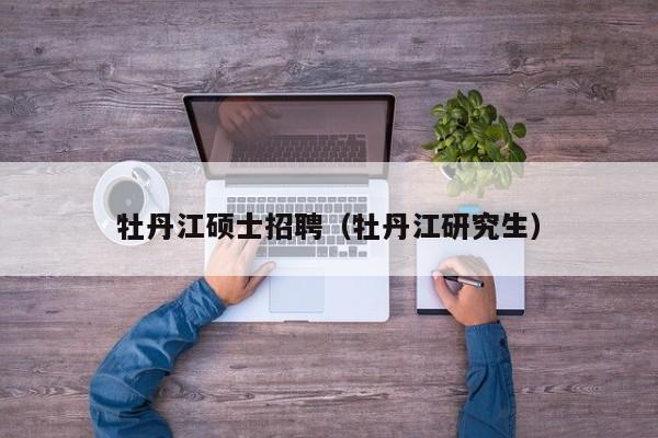 牡丹江硕士招聘（牡丹江研究生）-第1张图片-公办高校硕士招聘信息-最新高校硕士招聘信息-公办高校招聘条件