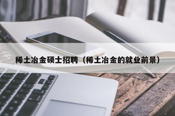 稀土冶金硕士招聘（稀土冶金的就业前景）-第1张图片-公办高校硕士招聘信息-最新高校硕士招聘信息-公办高校招聘条件