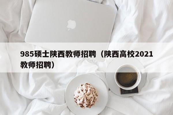 985硕士陕西教师招聘（陕西高校2021教师招聘）-第1张图片-公办高校硕士招聘信息-最新高校硕士招聘信息-公办高校招聘条件