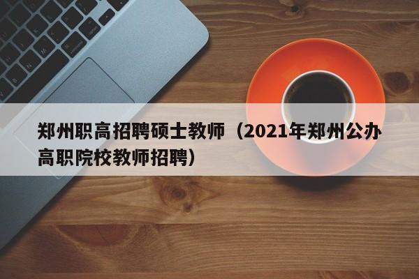 郑州职高招聘硕士教师（2021年郑州公办高职院校教师招聘）-第1张图片-公办高校硕士招聘信息-最新高校硕士招聘信息-公办高校招聘条件