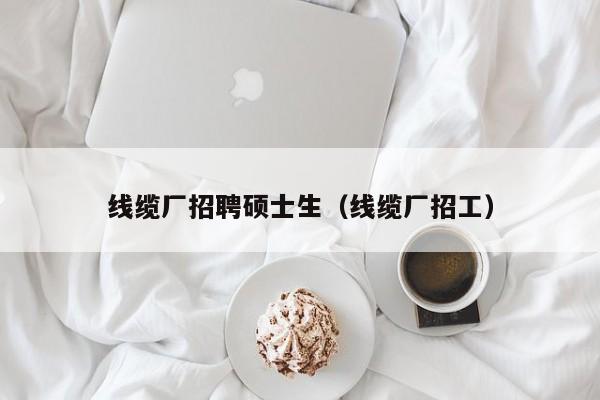 线缆厂招聘硕士生（线缆厂招工）-第1张图片-公办高校硕士招聘信息-最新高校硕士招聘信息-公办高校招聘条件