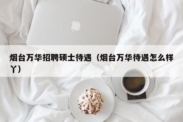 烟台万华招聘硕士待遇（烟台万华待遇怎么样丫）-第1张图片-公办高校硕士招聘信息-最新高校硕士招聘信息-公办高校招聘条件