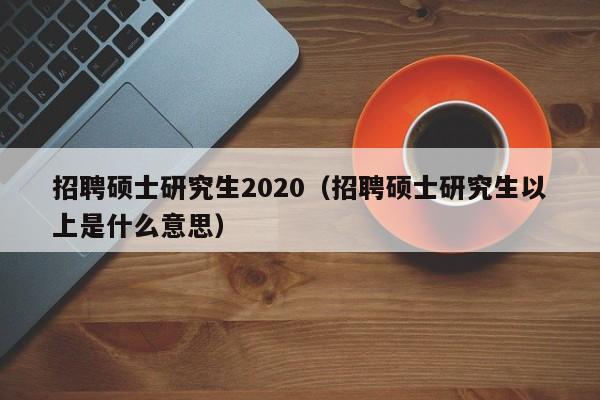 招聘硕士研究生2020（招聘硕士研究生以上是什么意思）-第1张图片-公办高校硕士招聘信息-最新高校硕士招聘信息-公办高校招聘条件