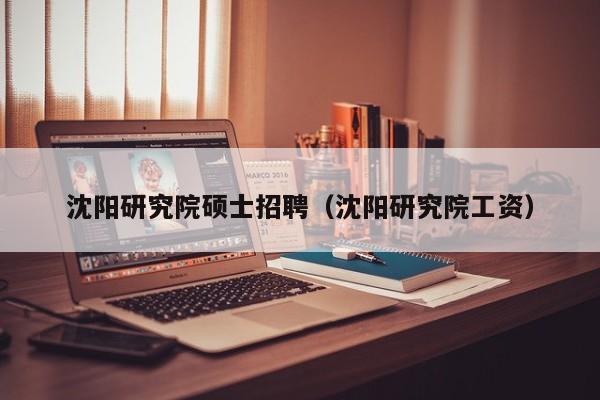 沈阳研究院硕士招聘（沈阳研究院工资）-第1张图片-公办高校硕士招聘信息-最新高校硕士招聘信息-公办高校招聘条件