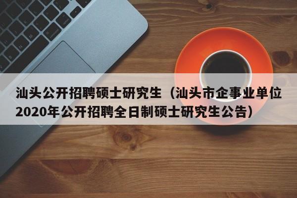 汕头公开招聘硕士研究生（汕头市企事业单位2020年公开招聘全日制硕士研究生公告）-第1张图片-公办高校硕士招聘信息-最新高校硕士招聘信息-公办高校招聘条件
