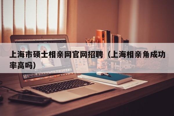 上海市硕士相亲网官网招聘（上海相亲角成功率高吗）-第1张图片-公办高校硕士招聘信息-最新高校硕士招聘信息-公办高校招聘条件