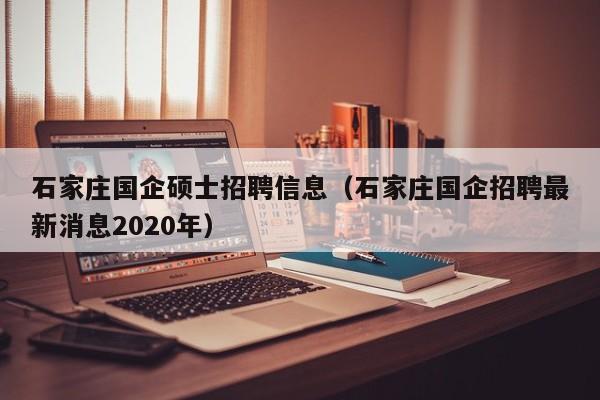 石家庄国企硕士招聘信息（石家庄国企招聘最新消息2020年）-第1张图片-公办高校硕士招聘信息-最新高校硕士招聘信息-公办高校招聘条件