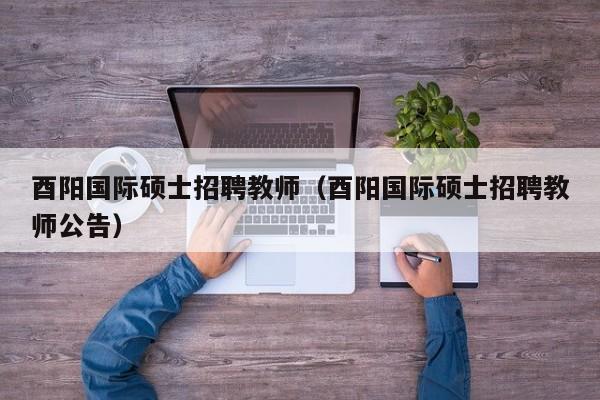 酉阳国际硕士招聘教师（酉阳国际硕士招聘教师公告）-第1张图片-公办高校硕士招聘信息-最新高校硕士招聘信息-公办高校招聘条件