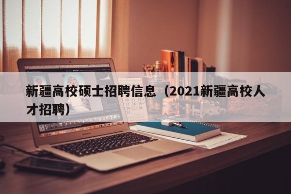 新疆高校硕士招聘信息（2021新疆高校人才招聘）-第1张图片-公办高校硕士招聘信息-最新高校硕士招聘信息-公办高校招聘条件