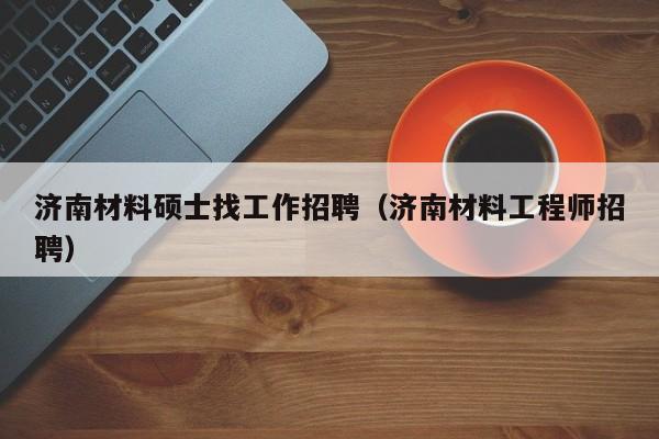 济南材料硕士找工作招聘（济南材料工程师招聘）-第1张图片-公办高校硕士招聘信息-最新高校硕士招聘信息-公办高校招聘条件