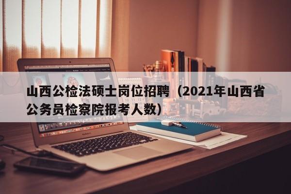 山西公检法硕士岗位招聘（2021年山西省公务员检察院报考人数）-第1张图片-公办高校硕士招聘信息-最新高校硕士招聘信息-公办高校招聘条件