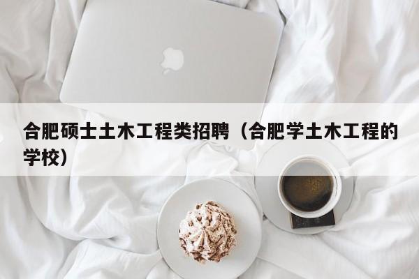 合肥硕士土木工程类招聘（合肥学土木工程的学校）-第1张图片-公办高校硕士招聘信息-最新高校硕士招聘信息-公办高校招聘条件