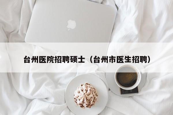台州医院招聘硕士（台州市医生招聘）-第1张图片-公办高校硕士招聘信息-最新高校硕士招聘信息-公办高校招聘条件
