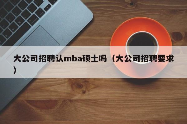 大公司招聘认mba硕士吗（大公司招聘要求）-第1张图片-公办高校硕士招聘信息-最新高校硕士招聘信息-公办高校招聘条件