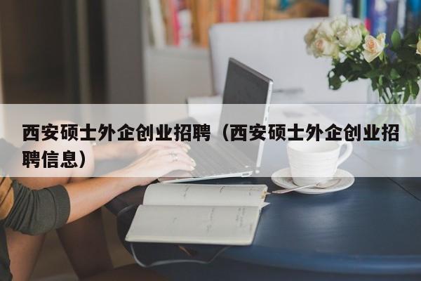 西安硕士外企创业招聘（西安硕士外企创业招聘信息）-第1张图片-公办高校硕士招聘信息-最新高校硕士招聘信息-公办高校招聘条件