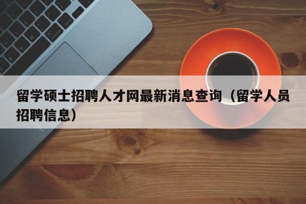 留学硕士招聘人才网最新消息查询（留学人员招聘信息）-第1张图片-公办高校硕士招聘信息-最新高校硕士招聘信息-公办高校招聘条件