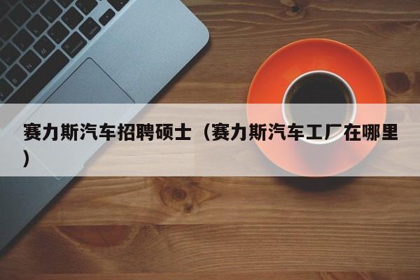 赛力斯汽车招聘硕士（赛力斯汽车工厂在哪里）-第1张图片-公办高校硕士招聘信息-最新高校硕士招聘信息-公办高校招聘条件