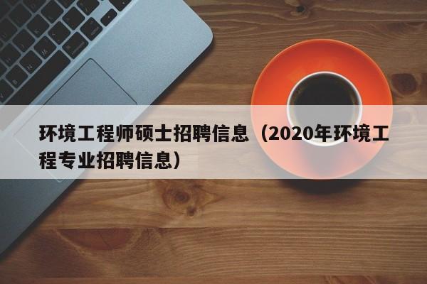 环境工程师硕士招聘信息（2020年环境工程专业招聘信息）-第1张图片-公办高校硕士招聘信息-最新高校硕士招聘信息-公办高校招聘条件