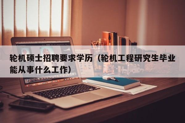 轮机硕士招聘要求学历（轮机工程研究生毕业能从事什么工作）-第1张图片-公办高校硕士招聘信息-最新高校硕士招聘信息-公办高校招聘条件
