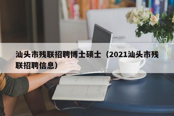 汕头市残联招聘博士硕士（2021汕头市残联招聘信息）-第1张图片-公办高校硕士招聘信息-最新高校硕士招聘信息-公办高校招聘条件