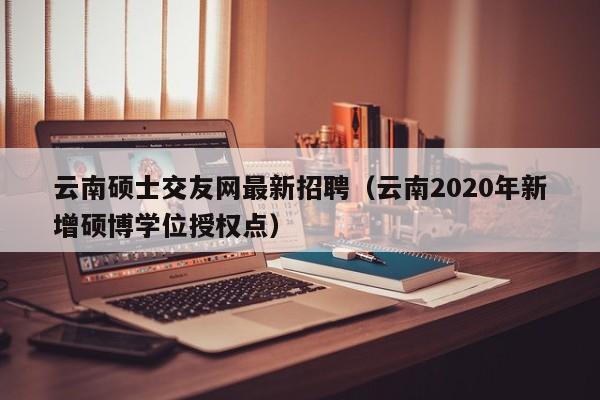云南硕士交友网最新招聘（云南2020年新增硕博学位授权点）-第1张图片-公办高校硕士招聘信息-最新高校硕士招聘信息-公办高校招聘条件