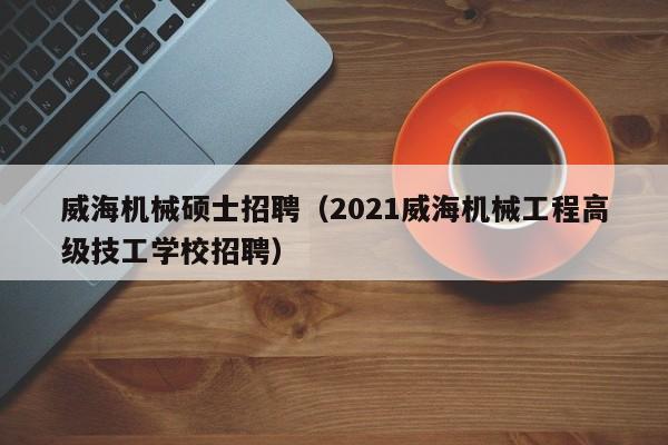 威海机械硕士招聘（2021威海机械工程高级技工学校招聘）-第1张图片-公办高校硕士招聘信息-最新高校硕士招聘信息-公办高校招聘条件