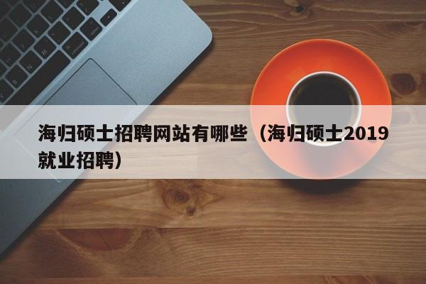 海归硕士招聘网站有哪些（海归硕士2019就业招聘）-第1张图片-公办高校硕士招聘信息-最新高校硕士招聘信息-公办高校招聘条件