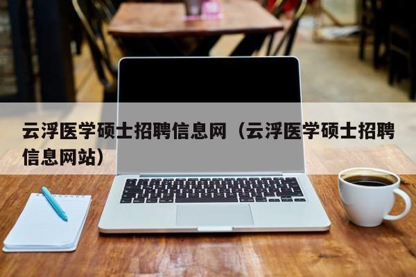 云浮医学硕士招聘信息网（云浮医学硕士招聘信息网站）-第1张图片-公办高校硕士招聘信息-最新高校硕士招聘信息-公办高校招聘条件