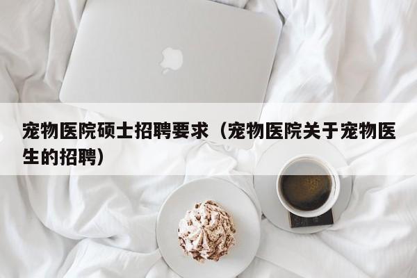 宠物医院硕士招聘要求（宠物医院关于宠物医生的招聘）-第1张图片-公办高校硕士招聘信息-最新高校硕士招聘信息-公办高校招聘条件