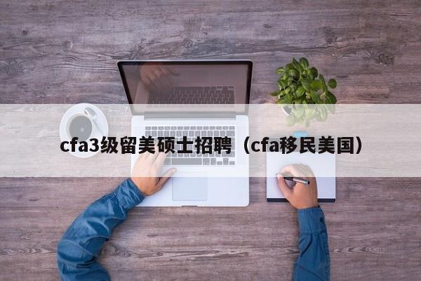 cfa3级留美硕士招聘（cfa移民美国）-第1张图片-公办高校硕士招聘信息-最新高校硕士招聘信息-公办高校招聘条件