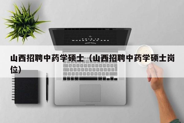 山西招聘中药学硕士（山西招聘中药学硕士岗位）-第1张图片-公办高校硕士招聘信息-最新高校硕士招聘信息-公办高校招聘条件