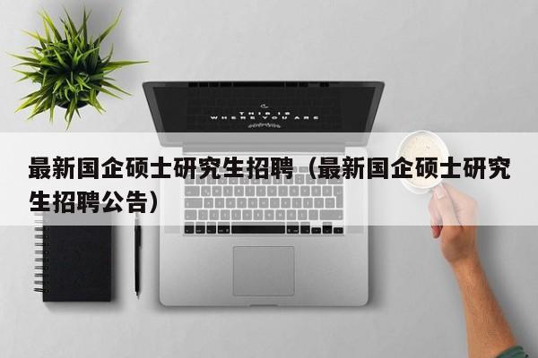 最新国企硕士研究生招聘（最新国企硕士研究生招聘公告）-第1张图片-公办高校硕士招聘信息-最新高校硕士招聘信息-公办高校招聘条件