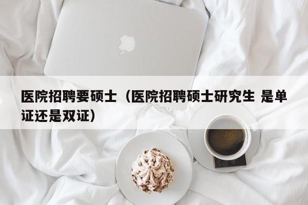 医院招聘要硕士（医院招聘硕士研究生 是单证还是双证）-第1张图片-公办高校硕士招聘信息-最新高校硕士招聘信息-公办高校招聘条件