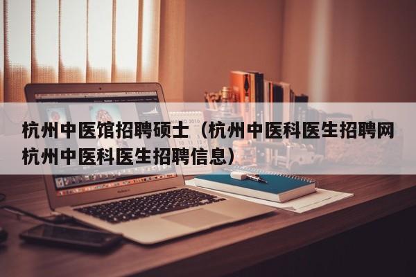 杭州中医馆招聘硕士（杭州中医科医生招聘网杭州中医科医生招聘信息）-第1张图片-公办高校硕士招聘信息-最新高校硕士招聘信息-公办高校招聘条件