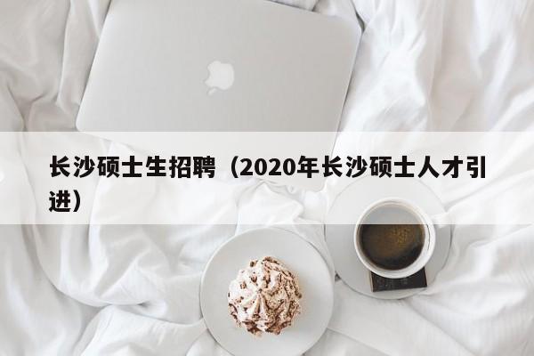 长沙硕士生招聘（2020年长沙硕士人才引进）-第1张图片-公办高校硕士招聘信息-最新高校硕士招聘信息-公办高校招聘条件