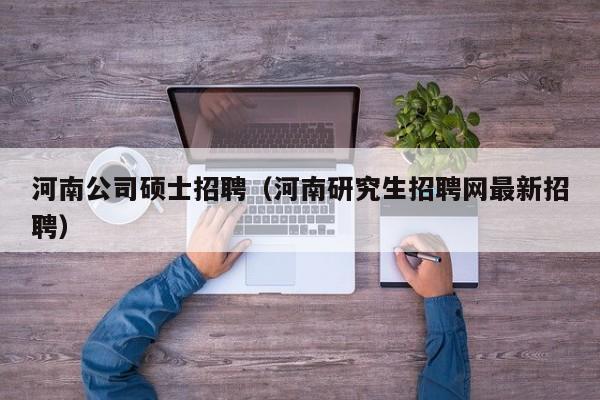 河南公司硕士招聘（河南研究生招聘网最新招聘）-第1张图片-公办高校硕士招聘信息-最新高校硕士招聘信息-公办高校招聘条件