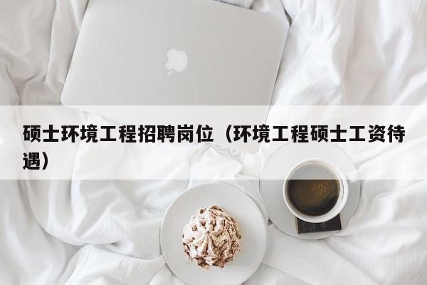 硕士环境工程招聘岗位（环境工程硕士工资待遇）-第1张图片-公办高校硕士招聘信息-最新高校硕士招聘信息-公办高校招聘条件