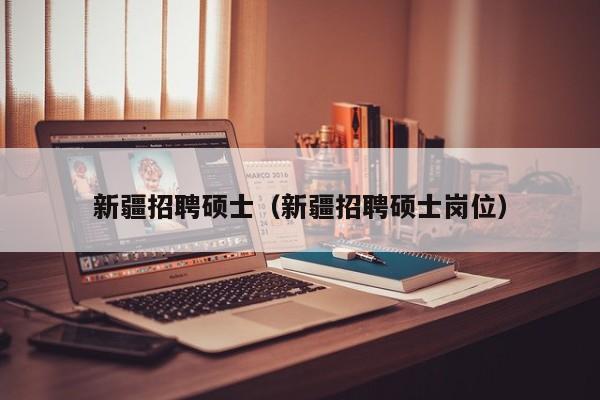 新疆招聘硕士（新疆招聘硕士岗位）-第1张图片-公办高校硕士招聘信息-最新高校硕士招聘信息-公办高校招聘条件