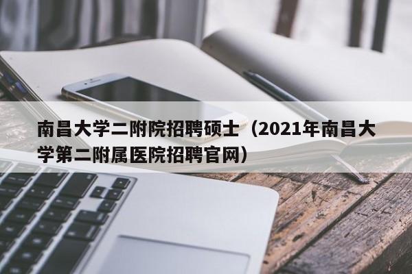 南昌大学二附院招聘硕士（2021年南昌大学第二附属医院招聘官网）-第1张图片-公办高校硕士招聘信息-最新高校硕士招聘信息-公办高校招聘条件