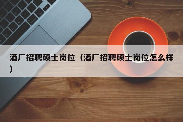 酒厂招聘硕士岗位（酒厂招聘硕士岗位怎么样）-第1张图片-公办高校硕士招聘信息-最新高校硕士招聘信息-公办高校招聘条件