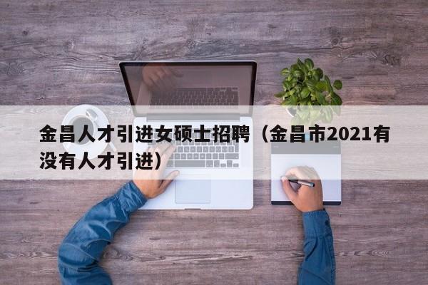 金昌人才引进女硕士招聘（金昌市2021有没有人才引进）-第1张图片-公办高校硕士招聘信息-最新高校硕士招聘信息-公办高校招聘条件