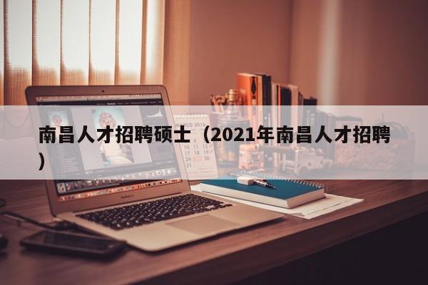 南昌人才招聘硕士（2021年南昌人才招聘）-第1张图片-公办高校硕士招聘信息-最新高校硕士招聘信息-公办高校招聘条件