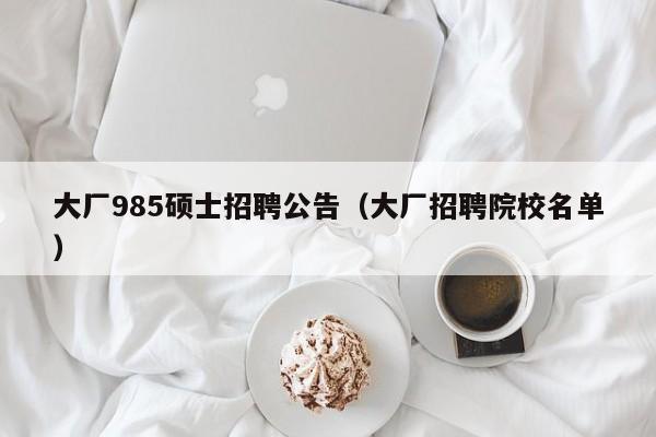 大厂985硕士招聘公告（大厂招聘院校名单）-第1张图片-公办高校硕士招聘信息-最新高校硕士招聘信息-公办高校招聘条件