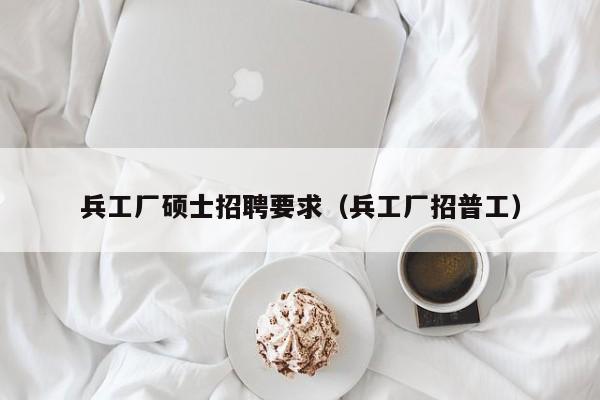 兵工厂硕士招聘要求（兵工厂招普工）-第1张图片-公办高校硕士招聘信息-最新高校硕士招聘信息-公办高校招聘条件