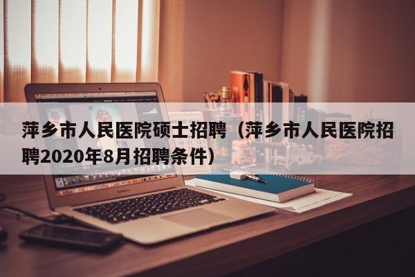 萍乡市人民医院硕士招聘（萍乡市人民医院招聘2020年8月招聘条件）-第1张图片-公办高校硕士招聘信息-最新高校硕士招聘信息-公办高校招聘条件