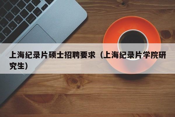 上海纪录片硕士招聘要求（上海纪录片学院研究生）-第1张图片-公办高校硕士招聘信息-最新高校硕士招聘信息-公办高校招聘条件