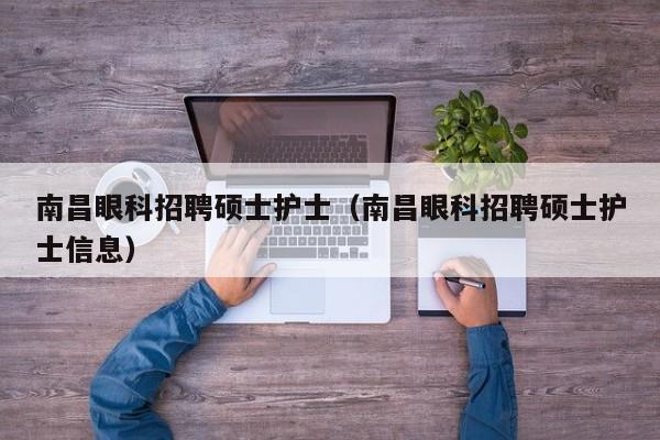南昌眼科招聘硕士护士（南昌眼科招聘硕士护士信息）-第1张图片-公办高校硕士招聘信息-最新高校硕士招聘信息-公办高校招聘条件